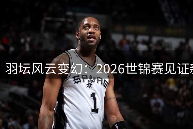 羽坛风云变幻：2026世锦赛见证新格局