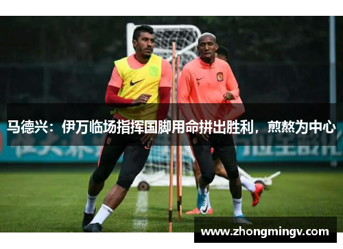 马德兴：伊万临场指挥国脚用命拼出胜利，煎熬为中心